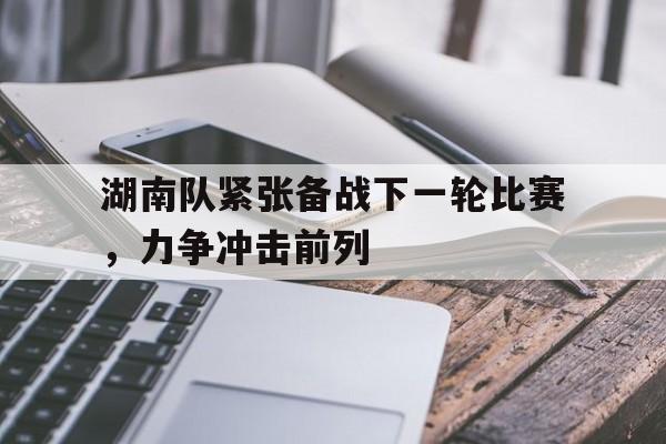 湖南队紧张备战下一轮比赛，力争冲击前列的简单介绍